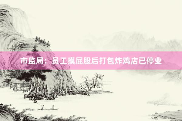 市监局：员工摸屁股后打包炸鸡店已停业