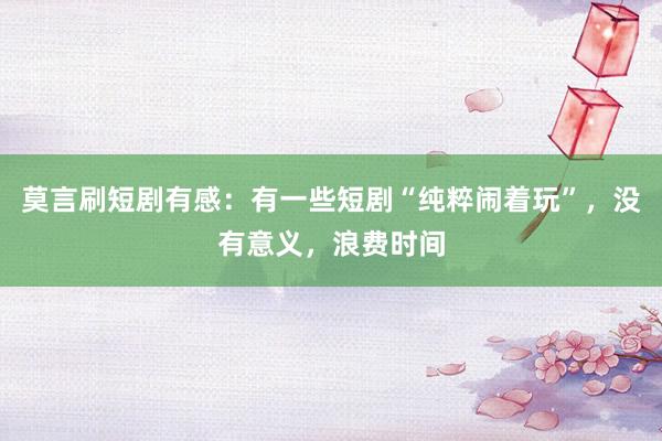 莫言刷短剧有感：有一些短剧“纯粹闹着玩”，没有意义，浪费时间