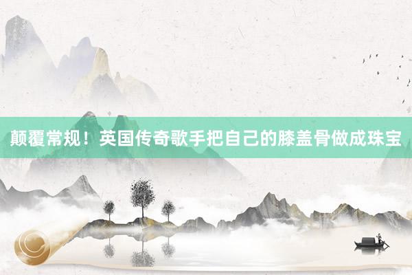 颠覆常规！英国传奇歌手把自己的膝盖骨做成珠宝