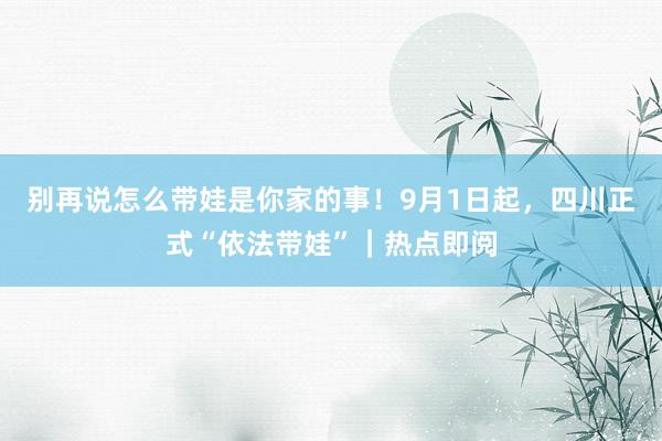 别再说怎么带娃是你家的事！9月1日起，四川正式“依法带娃”｜热点即阅