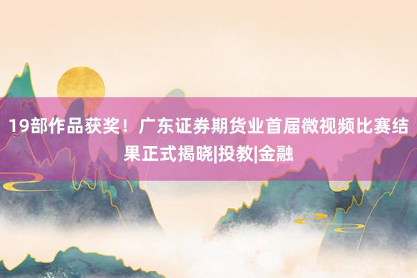 19部作品获奖！广东证券期货业首届微视频比赛结果正式揭晓|投教|金融