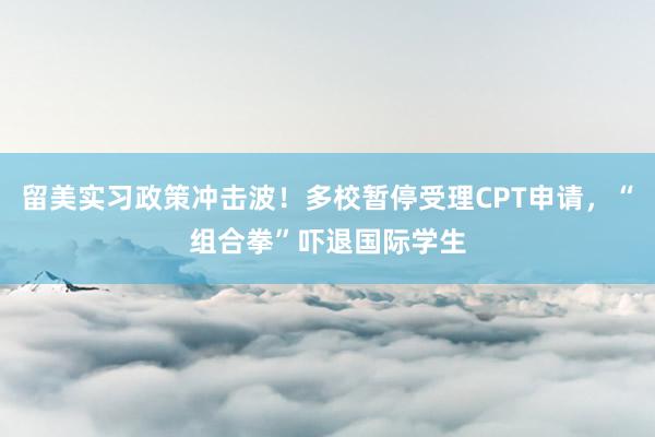 留美实习政策冲击波！多校暂停受理CPT申请，“组合拳”吓退国际学生