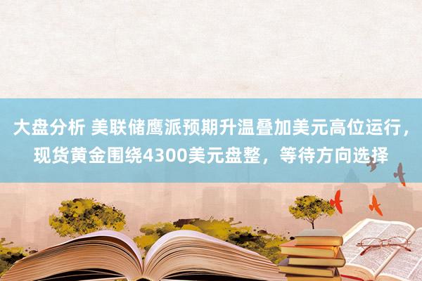 大盘分析 美联储鹰派预期升温叠加美元高位运行，现货黄金围绕4300美元盘整，等待方向选择