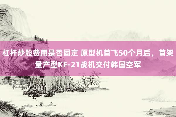 杠杆炒股费用是否固定 原型机首飞50个月后，首架量产型KF-21战机交付韩国空军
