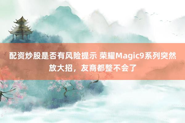 配资炒股是否有风险提示 荣耀Magic9系列突然放大招，友商都整不会了