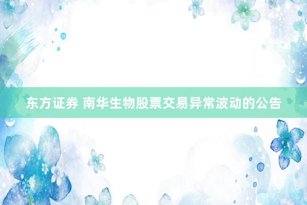 东方证券 南华生物股票交易异常波动的公告