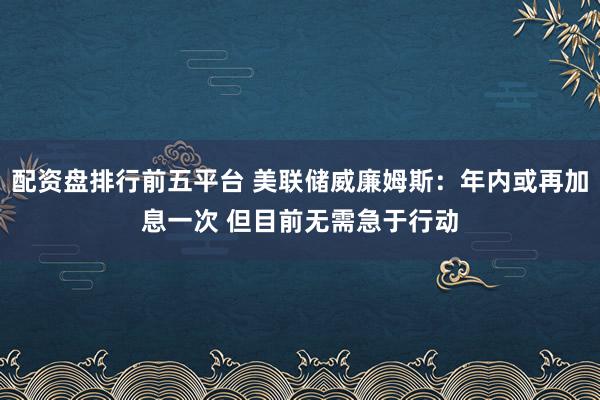 配资盘排行前五平台 美联储威廉姆斯：年内或再加息一次 但目前无需急于行动