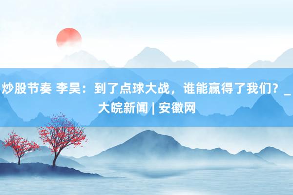炒股节奏 李昊：到了点球大战，谁能赢得了我们？_大皖新闻 | 安徽网